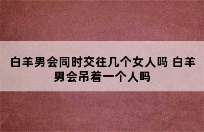 白羊男会同时交往几个女人吗 白羊男会吊着一个人吗